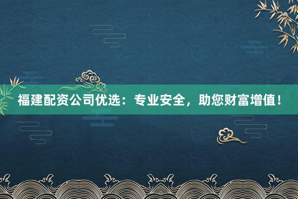 福建配资公司优选：专业安全，助您财富增值！