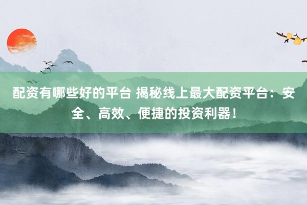 配资有哪些好的平台 揭秘线上最大配资平台：安全、高效、便捷的投资利器！