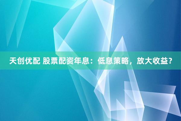 天创优配 股票配资年息:低息策略,放大收益?