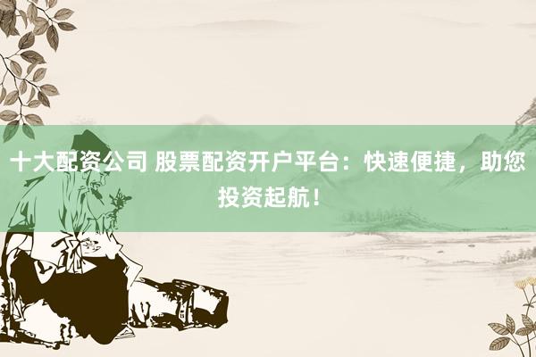 十大配资公司 股票配资开户平台:快速便捷,助您投资起航!