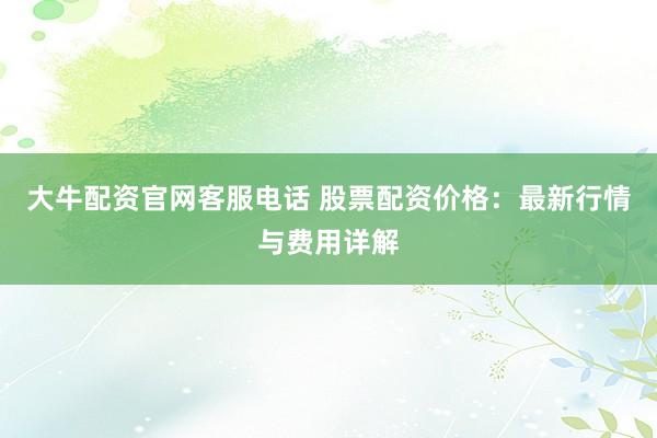 大牛配资官网客服电话 股票配资价格:最新行情与费用详解