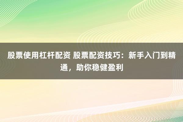 股票使用杠杆配资 股票配资技巧:新手入门到精通,助你稳健盈利