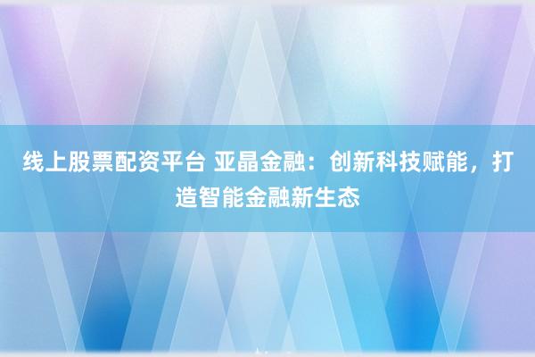 线上股票配资平台 亚晶金融：创新科技赋能，打造智能金融新生态