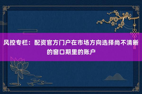 风控专栏：配资官方门户在市场方向选择尚不清晰的窗口期里的账户
