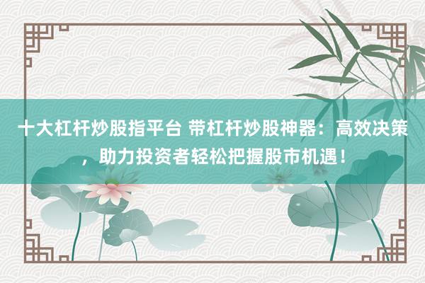 十大杠杆炒股指平台 带杠杆炒股神器：高效决策，助力投资者轻松把握股市机遇！