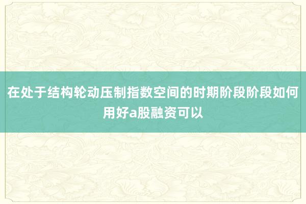 在处于结构轮动压制指数空间的时期阶段阶段如何用好a股融资可以