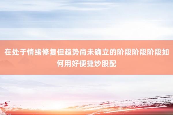 在处于情绪修复但趋势尚未确立的阶段阶段阶段如何用好便捷炒股配