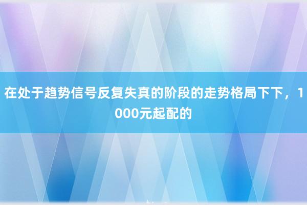 在处于趋势信号反复失真的阶段的走势格局下下，1000元起配的