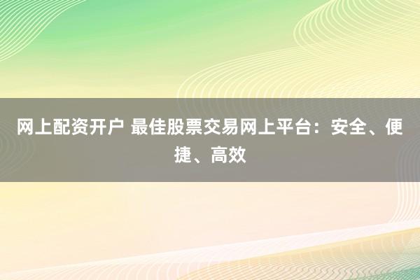 网上配资开户 最佳股票交易网上平台：安全、便捷、高效