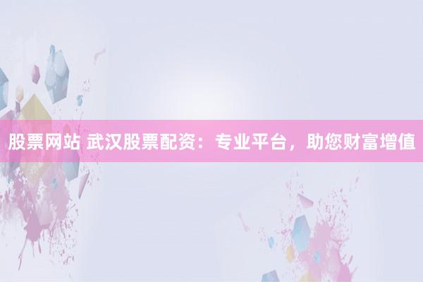 股票网站 武汉股票配资:专业平台,助您财富增值